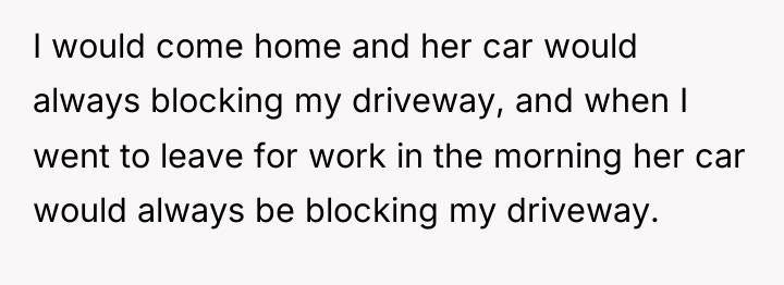 I would come home and her car would always blocking...