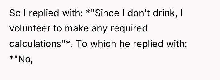 So I replied with: *"Since I don't drink, I volunteer...