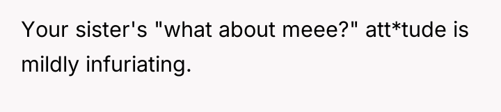 Your sister's "what about meee?" att*tude is mildly infuriating.