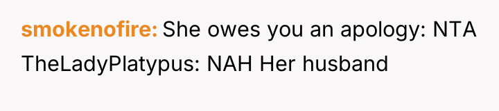 smokenofire She owes you an apology: NTA TheLadyPlatypus: NAH Her...