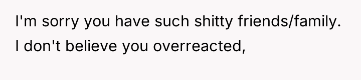 I'm sorry you have such shitty friends/family. I don't believe...