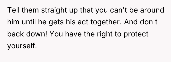Tell them straight up that you can't be around him...