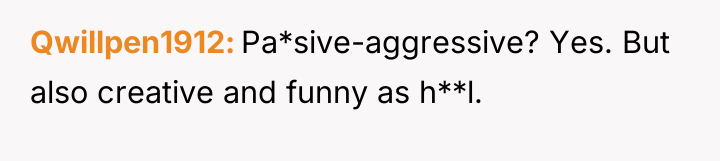 Qwillpen1912 Pa*sive-aggressive? Yes. But also creative and funny as h**l.