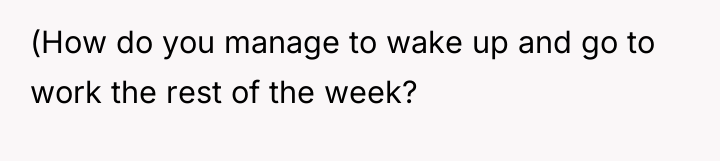 (How do you manage to wake up and go to...