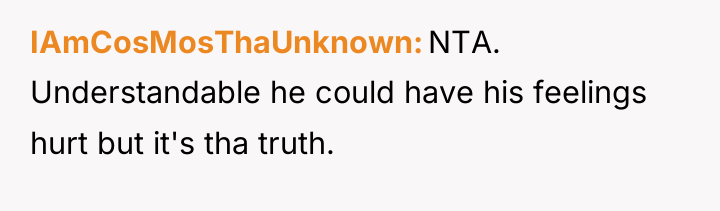 IAmCosMosThaUnknown NTA. Understandable he could have his feelings hurt but...