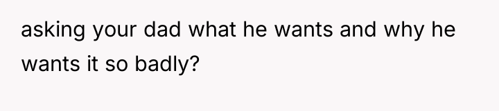 asking your dad what he wants and why he wants...
