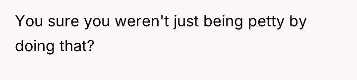 You sure you weren't just being petty by doing that?