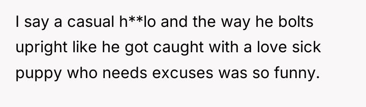 I say a casual h**lo and the way he bolts...
