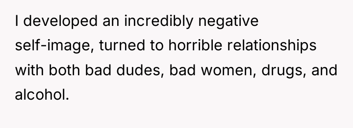 I developed an incredibly negative self-image, turned to horrible relationships...