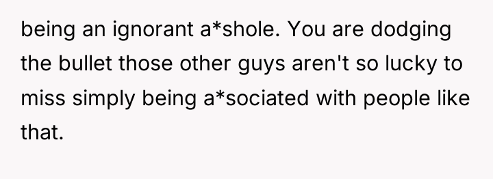 being an ignorant a*shole. You are dodging the bullet those...