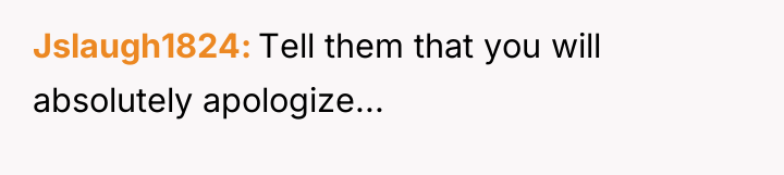 Jslaugh1824 Tell them that you will absolutely apologize...