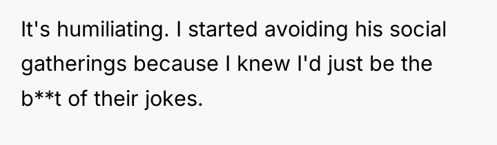 It's humiliating. I started avoiding his social gatherings because I...