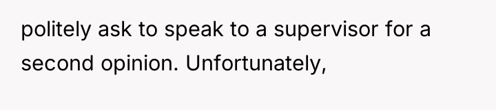 politely ask to speak to a supervisor for a second...