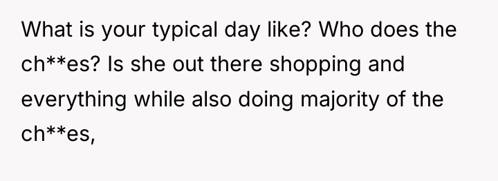 What is your typical day like? Who does the ch**es?...