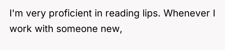 I'm very proficient in reading lips. Whenever I work with...