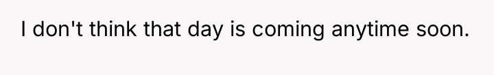 I don't think that day is coming anytime soon.