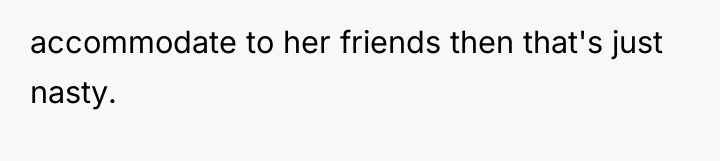 accommodate to her friends then that's just nasty.