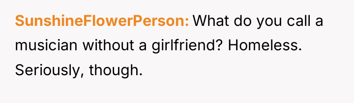 SunshineFlowerPerson What do you call a musician without a girlfriend?...