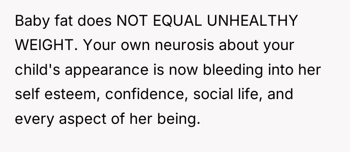Baby fat does NOT EQUAL UNHEALTHY WEIGHT. Your own neurosis...