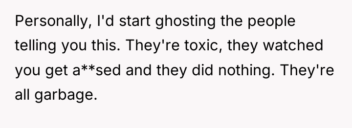 Personally, I'd start ghosting the people telling you this. They're...
