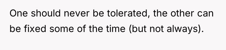 One should never be tolerated, the other can be fixed...