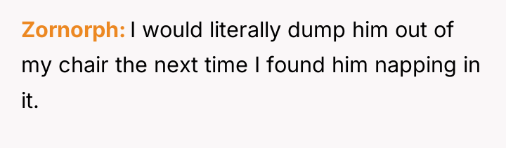 Zornorph I would literally dump him out of my chair...
