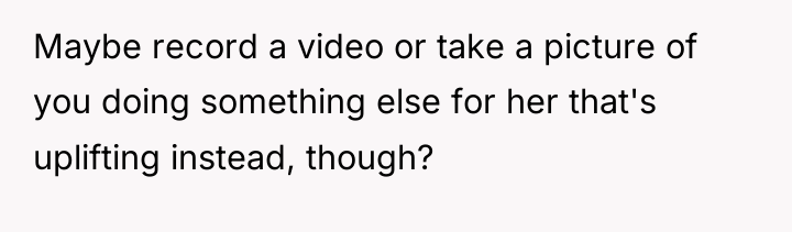 Maybe record a video or take a picture of you...