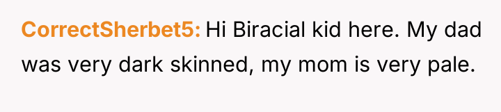 CorrectSherbet5 Hi Biracial kid here. My dad was very dark...