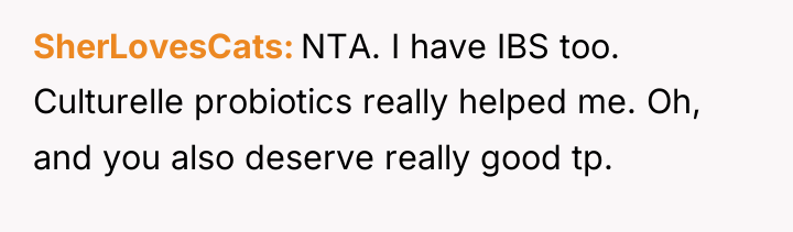 SherLovesCats NTA. I have IBS too. Culturelle probiotics really helped...