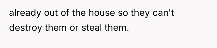 already out of the house so they can't destroy them...