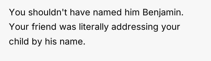 You shouldn't have named him Benjamin. Your friend was literally...