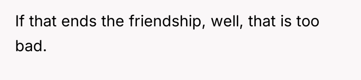 If that ends the friendship, well, that is too bad.