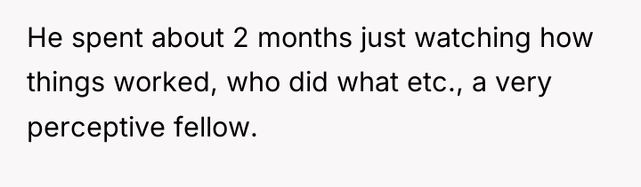 He spent about 2 months just watching how things worked,...