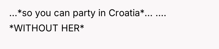 ...*so you can party in Croatia*... .... *WITHOUT HER*
