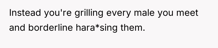 Instead you're grilling every male you meet and borderline hara*sing...