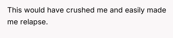This would have crushed me and easily made me relapse.