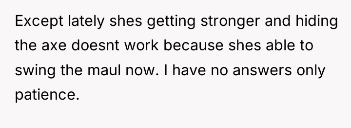 Except lately shes getting stronger and hiding the axe doesnt...