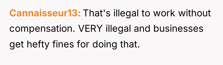 Cannaisseur13 That's illegal to work without compensation. VERY illegal and...