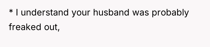 * I understand your husband was probably freaked out,