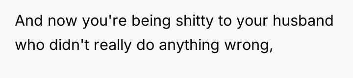 And now you're being shitty to your husband who didn't...
