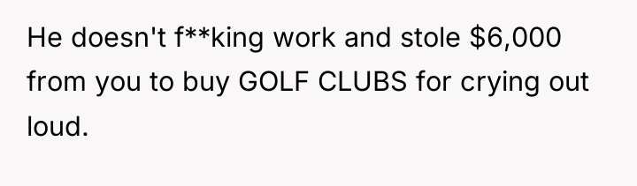 He doesn't f**king work and stole $6,000 from you to...