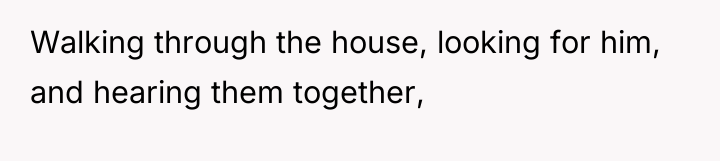 Walking through the house, looking for him, and hearing them...