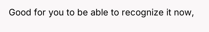 Good for you to be able to recognize it now,