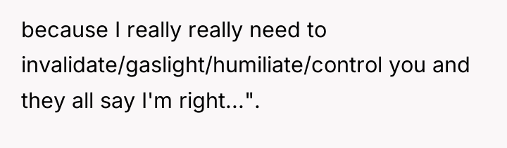 because I really really need to invalidate/gaslight/humiliate/control you and they...