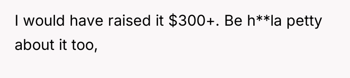 I would have raised it $300+. Be h**la petty about...