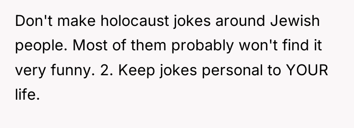 Don't make holocaust jokes around Jewish people. Most of them...