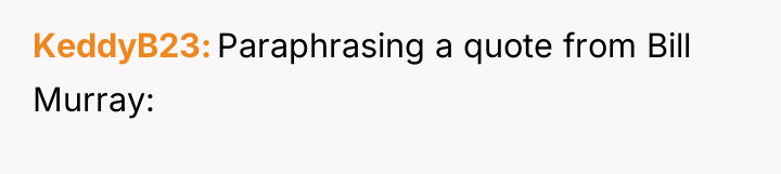 KeddyB23 Paraphrasing a quote from Bill Murray:
