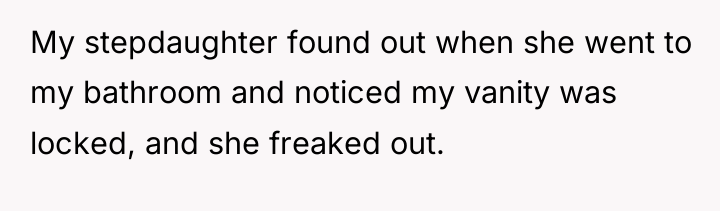 My stepdaughter found out when she went to my bathroom...