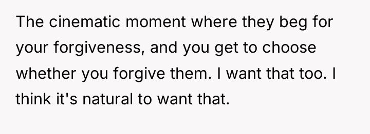 The cinematic moment where they beg for your forgiveness, and...
