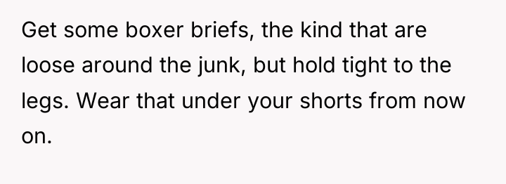 Get some boxer briefs, the kind that are loose around...